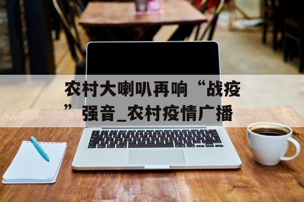 农村大喇叭再响“战疫”强音_农村疫情广播